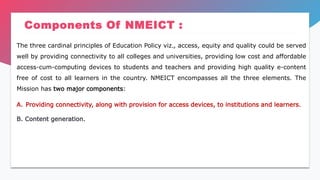 Components Of NMEICT :
The three cardinal principles of Education Policy viz., access, equity and quality could be served
well by providing connectivity to all colleges and universities, providing low cost and affordable
access-cum-computing devices to students and teachers and providing high quality e-content
free of cost to all learners in the country. NMEICT encompasses all the three elements. The
Mission has two major components:
A. Providing connectivity, along with provision for access devices, to institutions and learners.
B. Content generation.
 
