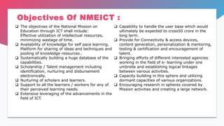 Objectives Of NMEICT :
 The objectives of the National Mission on
Education through ICT shall include:
Effective utilization of intellectual resources,
minimizing wastage of time.
 Availability of knowledge for self pace learning.
Platform for sharing of ideas and techniques and
pooling of knowledge resources..
 Systematically building a huge database of the
capabilities.
 Scholarship / Talent management including
identification, nurturing and disbursement
electronically.
 Nurturing of scholars and learners.
 Support to all the learners / workers for any of
their perceived learning needs.
 Extensive leveraging of the advancements in the
field of ICT.
 Capability to handle the user base which would
ultimately be expected to cross50 crore in the
long term.
 Provide for Connectivity & access devices,
content generation, personalization & mentoring,
testing & certification and encouragement of
talent.
 Bringing efforts of different interested agencies
working in the field of e- learning under one
umbrella and establishing logical linkages
between various activities.
 Capacity building in this sphere and utilizing
dormant capacities of various organizations.
 Encouraging research in spheres covered by
Mission activities and creating a large network.
 