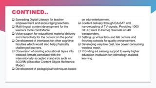 CONTINED..
 Spreading Digital Literacy for teacher
empowerment and encouraging teachers.
 Multi-lingual content development for the
learners more comfortable.
 Voice support for educational material delivery
and interactivity for the content on the portal.
 Development of interfaces for other cognitive
faculties which would also help physically
challenged learners.
 Conversion of existing educational tapes into
indexed formats compliant with the
internationally accepted standards such as
SCORM (Sharable Content Object Reference
Model)
 Development of pedagogical techniques based
on edu-entertainment.
 Content delivery through EduSAT and
narrowcasting of TV signals. Providing 1000
DTH (Direct to Home) channels on 40
transponders.
 Setting up virtual labs and lab centers and
finishing schools for quality enhancement.
 Developing very low cost, low power consuming
wireless mesh.
 Providing e-Learning support to every higher
education institution for technology assisted
learning.
 