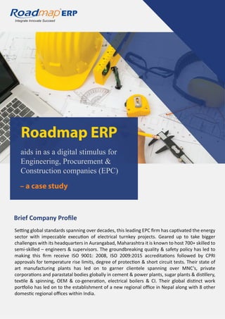 Integrate Innovate Succeed
R
aids in as a digital stimulus for
Engineering, Procurement &
Construction companies (EPC)
Roadmap ERP
– a case study
Brief Company Proﬁle
Setting global standards spanning over decades, this leading EPC ﬁrm has captivated the energy
sector with impeccable execution of electrical turnkey projects. Geared up to take bigger
challenges with its headquarters in Aurangabad, Maharashtra it is known to host 700+ skilled to
semi-skilled – engineers & supervisors. The groundbreaking quality & safety policy has led to
making this ﬁrm receive ISO 9001: 2008, ISO 2009:2015 accreditations followed by CPRI
approvals for temperature rise limits, degree of protection & short circuit tests. Their state of
art manufacturing plants has led on to garner clientele spanning over MNC’s, private
corporations and parastatal bodies globally in cement & power plants, sugar plants & distillery,
textile & spinning, OEM & co-generation, electrical boilers & CI. Their global distinct work
portfolio has led on to the establishment of a new regional oﬃce in Nepal along with 8 other
domestic regional oﬃces within India.
 