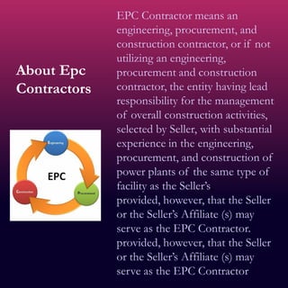 About Epc
Contractors
EPC Contractor means an
engineering, procurement, and
construction contractor, or if not
utilizing an engineering,
procurement and construction
contractor, the entity having lead
responsibility for the management
of overall construction activities,
selected by Seller, with substantial
experience in the engineering,
procurement, and construction of
power plants of the same type of
facility as the Seller’s;
provided, however, that the Seller
or the Seller’s Affiliate (s) may
serve as the EPC Contractor.
provided, however, that the Seller
or the Seller’s Affiliate (s) may
serve as the EPC Contractor.