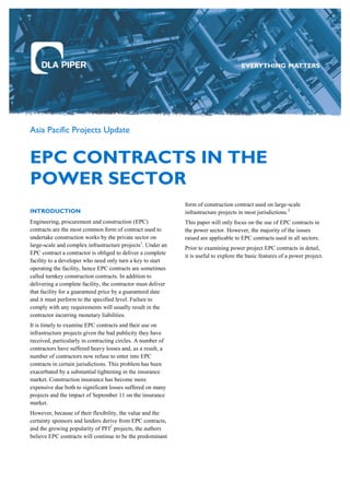 Asia Pacific Projects Update
EPC CONTRACTS IN THE
POWER SECTOR
INTRODUCTION
Engineering, procurement and construction (EPC)
contracts are the most common form of contract used to
undertake construction works by the private sector on
large-scale and complex infrastructure projects1
. Under an
EPC contract a contractor is obliged to deliver a complete
facility to a developer who need only turn a key to start
operating the facility, hence EPC contracts are sometimes
called turnkey construction contracts. In addition to
delivering a complete facility, the contractor must deliver
that facility for a guaranteed price by a guaranteed date
and it must perform to the specified level. Failure to
comply with any requirements will usually result in the
contractor incurring monetary liabilities.
It is timely to examine EPC contracts and their use on
infrastructure projects given the bad publicity they have
received, particularly in contracting circles. A number of
contractors have suffered heavy losses and, as a result, a
number of contractors now refuse to enter into EPC
contracts in certain jurisdictions. This problem has been
exacerbated by a substantial tightening in the insurance
market. Construction insurance has become more
expensive due both to significant losses suffered on many
projects and the impact of September 11 on the insurance
market.
However, because of their flexibility, the value and the
certainty sponsors and lenders derive from EPC contracts,
and the growing popularity of PFI2
projects, the authors
believe EPC contracts will continue to be the predominant
form of construction contract used on large-scale
infrastructure projects in most jurisdictions.3
This paper will only focus on the use of EPC contracts in
the power sector. However, the majority of the issues
raised are applicable to EPC contracts used in all sectors.
Prior to examining power project EPC contracts in detail,
it is useful to explore the basic features of a power project.
 