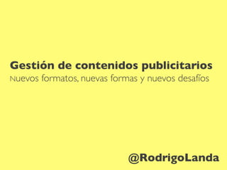 Gestión de contenidos publicitarios
Nuevos formatos, nuevas formas y nuevos desafíos
@RodrigoLanda
 