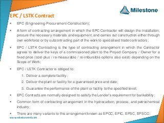 EPC / LSTK Contract
www.milestoneintl.com
 EPC (Engineering-Procurement-Construction);
 A form of contracting arrangement in which the EPC Contractor will design the installation,
procure the necessary materials and equipment, and carries out construction either through
own workforce or by subcontracting part of the work to specialised trade contractors;
 EPC / LSTK Contracting is the type of contracting arrangement in which the Contractor
agrees to deliver the keys of a commissioned plant to the Project Company / Owner for a
fixed price (cost-plus / re-measurable / re-imbursible options also exist) depending on the
Scope of Work;
 EPC / LSTK Contractor is obliged to:
1. Deliver a complete facility;
2. Deliver the plant or facility for a guaranteed price and date;
3. Guarantee the performance of the plant or facility to the specified level;
 EPC Contracts are normally designed to satisfy the Lender’s requirement for bankability;
 Common form of contracting arrangement in the hydrocarbon, process, and petrochemical
industry;
 There are many variants to this arrangement known as EPCC, EPIC, EPSC, EPSCC;
 