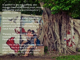 In addition to the wall painting, also
includes three-dimensional props, among
them part of a stool and brickwork to
resemble a well.
IBox Glass intends to also include its
specialty product, glassware, into the
artwork which also incorporates existing
elements such as a bodhi tree and a
Datuk Kong shrine.
"Penang: Past, Present & Future" is
expected to be the longest mural in
Penang when completed.
Unlike the other murals and sculptures in
Penang, this is a team effort from a
group of young artists and art students
calling themselves the Wall Art Team.
 