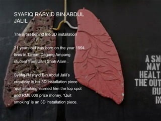 SYAFIQ RASYID BIN ABDUL
JALIL
The artist behind the 3D installation
21 years old was born on the year 1994
lives in Taman Dagang Ampang
student from Uitm Shah Alam .
Syafiq Rashyid Bin Abdul Jalil’s
creativity in his 3D installation piece
‘quit smoking’ earned him the top spot
and RM8,000 prize money. ‘Quit
smoking’ is an 3D installation piece.
 