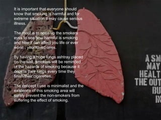 It is important that everyone should
know that smoking is harmful and for
extreme situation it may cause serious
illness.
The motif is to open up the smokers
eyes to see how harmful is smoking
and how it can affect you life or ever
worst , your loved ones.
By having a huge lungs ashtray placed
on the wall, smokers will be reminded
of the hazards of smoking because it
depicts their lungs every time they
finish their cigarettes.
The concept I use is minimalist and the
existence of this smoking area will
surely prevent the non-smokers from
suffering the effect of smoking.
 