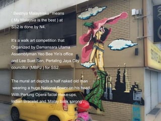 ‘ Bestnya Malaysiaku ’ means
( My Malaysia is the best ) at
SS2 is done by N4.
It’s a walk art competition that
Organized by Damansara Utama
Assemblyman Yeo Bee Yin’s office
and Lee Suet Sen, Pertaling Jaya City
councillor (MBPJ ) for SS2.
The mural art depicts a half naked old man
wearing a huge National flower on his head,
With Perking Opera facial make-ups,
Indian Bracelet and ‘Malay batik sarong’.
 