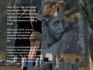 June 14, she has completed
two murals for the city which
are The Child Mural at Prangin
Canal and the another one is
The Indian Boatman at Klang
Street.
Since early 2014, she has
been working on street
murals in Georgetown and
slowly gaining notice in the
city.
This is the photorealism form of
street art that engaging black-and-
white mural painting by Julia
Volchkova. This is her first mural in
Penang that portraits the image of
a local kid on her newest wall.
 