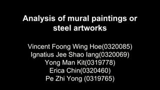 Analysis of mural paintings or
steel artworks
Vincent Foong Wing Hoe(0320085)
Ignatius Jee Shao Iang(0320069)
Yong Man Kit(0319778)
Erica Chin(0320460)
Pe Zhi Yong (0319765)
 