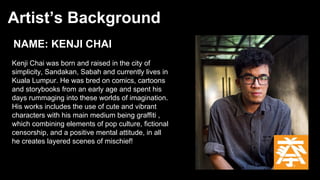 Artist’s Background
NAME: KENJI CHAI
Kenji Chai was born and raised in the city of
simplicity, Sandakan, Sabah and currently lives in
Kuala Lumpur. He was bred on comics, cartoons
and storybooks from an early age and spent his
days rummaging into these worlds of imagination.
His works includes the use of cute and vibrant
characters with his main medium being graffiti ,
which combining elements of pop culture, fictional
censorship, and a positive mental attitude, in all
he creates layered scenes of mischief!
 