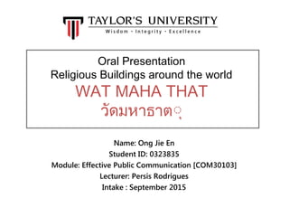 Oral Presentation
Religious Buildings around the world
WAT MAHA THAT
วัดมหาธาตุุ
Name: Ong Jie En
Student ID: 0323835
Module: Effective Public Communication [COM30103]
Lecturer: Persis Rodrigues
Intake : September 2015
 