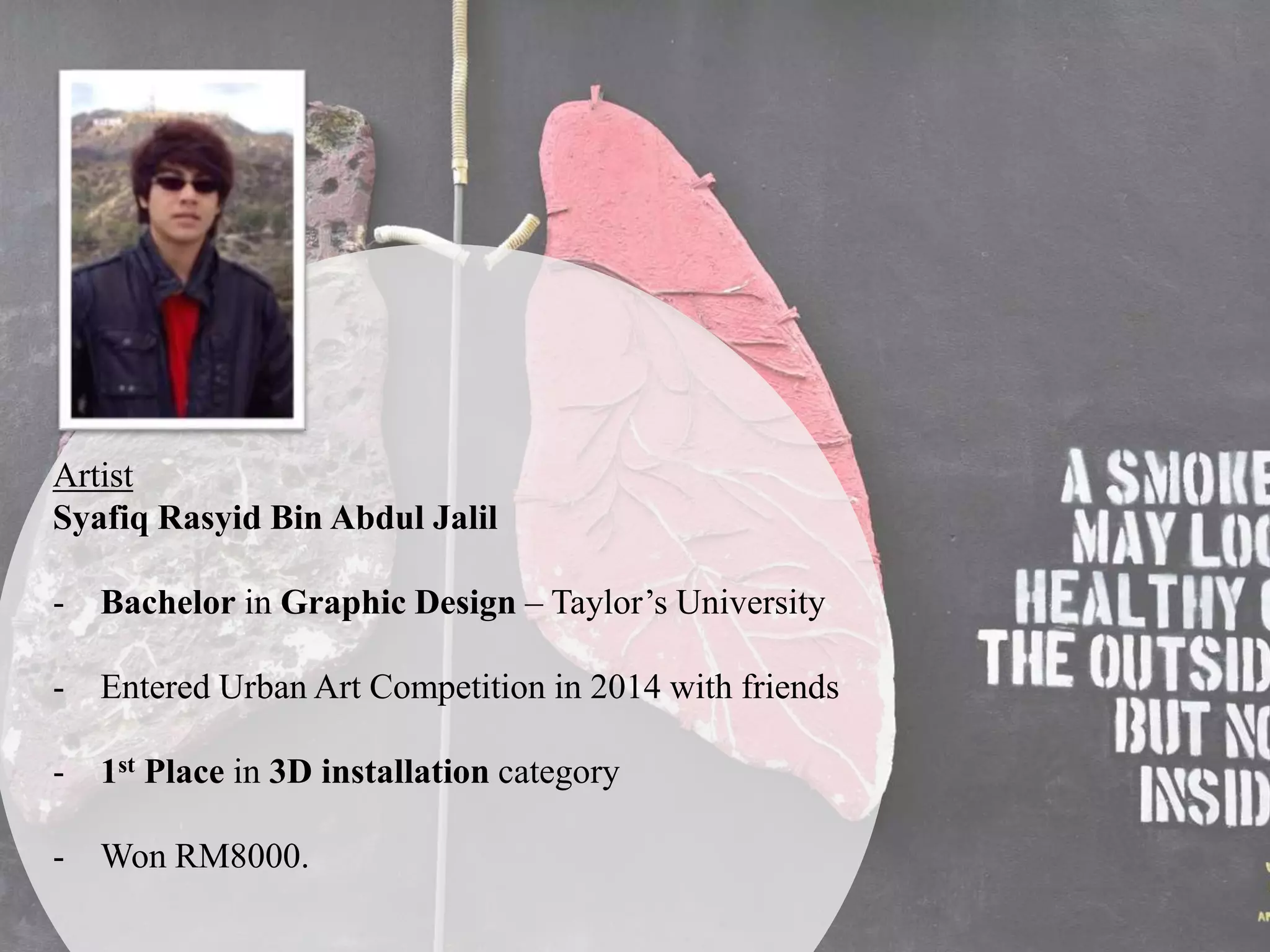 Artist
Syafiq Rasyid Bin Abdul Jalil
- Bachelor in Graphic Design – Taylor’s University
- Entered Urban Art Competition in 2014 with friends
- 1st Place in 3D installation category
- Won RM8000.
 