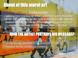 About of this mural art
English translate
Children were running out from a school bus and a discipline
teacher was waiting at the far right of the mural indicating the
students are late for school. It was the childhood memory of
students who study in SMK Sultan Abdul Aziz Shah.
HOW THE ARTIST PORTRAYS HIS MESSAGE?
To encourage students to be punctual to school
Inspired by his childhood memory.
 