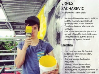 ERNEST
ZACHAREVIC
A Lithuanian street artist
- He started his outdoor works in 2010
and the murals he painted had
quickly sparked public attention.
- They have become a landmark in
Malaysia.
- One of the most popular pieces is a
portrait of two life-sized children on
a mountain bike, but the bike is a
prop resting against the wall.
Education
- First class honours, BA Fine Art,
Middlesex University, London,
UK 2006- 2009
- One year course, BA Graphic
Arts/Print
Making, Vilnius Art Academy,
Vilnius, Lithuania 2005-2006
- Painting/Fine Art, National School of
Arts, Vilnius, Lithuania 1993-2005
 