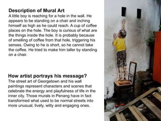Description of Mural Art
A little boy is reaching for a hole in the wall. He
appears to be standing on a chair and inching
himself as high as he could reach. A cup of coffee
places on the hole. The boy is curious of what are
the things inside the hole. It is probably because
of smelling of coffee from that hole, triggering his
senses. Owing to he is short, so he cannot take
the coffee. He tried to make him taller by standing
on a chair.
How artist portrays his message?
The street art of Georgetown and his wall
paintings represent characters and scenes that
celebrate the energy and playfulness of life in the
inner city. Those murals in Penang have in fact
transformed what used to be normal streets into
more unusual, lively, witty and engaging ones.
 