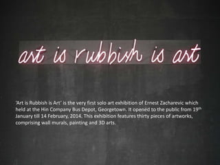 ‘Art is Rubbish is Art’ is the very first solo art exhibition of Ernest Zacharevic which
held at the Hin Company Bus Depot, Georgetown. It opened to the public from 19th
January till 14 February, 2014. This exhibition features thirty pieces of artworks,
comprising wall murals, painting and 3D arts.
 