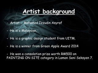 Artist background
- Artist ：Mohamad Izzudin Asyraf
- He is a Malaysian.
- He is a graphic design student from UITM.
- He is a winner from Green Apple Award 2014
- He won a consolation prize worth RM500 on
PAINTING ON SITE category in Laman Seni Seksyen 7.
 