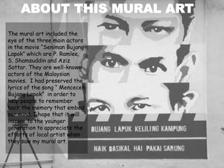 The mural art included the
eye of the three main actors
in the movie “Seniman Bujang
Lapok” which are P. Ramlee,
S. Shamsuddin and Aziz
Sattar. They are well-known
actors of the Malaysian
movies. I had preserved the
lyrics of the song “ Menceceh
Bujang Lapok” in order to
help people to remember
back the memory that embed
our mind. I hope that it will
inspire to the younger
generation to appreciate the
efforts of local artist when
they saw my mural art.
ABOUT THIS MURAL ART
 