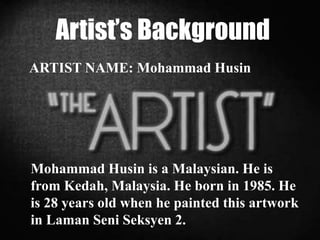 Artist’s Background
ARTIST NAME: Mohammad Husin
Mohammad Husin is a Malaysian. He is
from Kedah, Malaysia. He born in 1985. He
is 28 years old when he painted this artwork
in Laman Seni Seksyen 2.
 