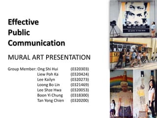 Effective
Public
Communication
MURAL ART PRESENTATION
Group Member: Ong Shi Hui (0320303)
Liew Poh Ka (0320424)
Lee Kailyn (0320273)
Loong Bo Lin (0321469)
Lee Shze Hwa (0320053)
Boon Yi Chung (0318300)
Tan Yong Chien (0320200)
 
