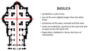 • symbolizes a Latin Cross
• one of the arm slightly longer than the other
three
• comprises of the apse, transept and the nave
• aisles are ended by a portico at the east end and
an apse across the west end
• Papal Altar ( Baldachin ) forms the form of
intersection
BASILICA
 
