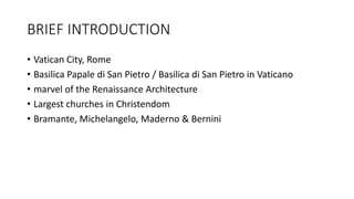 BRIEF INTRODUCTION
• Vatican City, Rome
• Basilica Papale di San Pietro / Basilica di San Pietro in Vaticano
• marvel of the Renaissance Architecture
• Largest churches in Christendom
• Bramante, Michelangelo, Maderno & Bernini
 