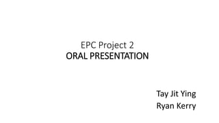 EPC Project 2
ORAL PRESENTATION
Tay Jit Ying
Ryan Kerry
 