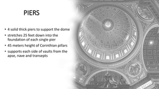 PIERS
• 4 solid thick piers to support the dome
• stretches 25 feet down into the
foundation of each single pier
• 45 meters height of Corinthian pillars
• supports each side of vaults from the
apse, nave and transepts
 