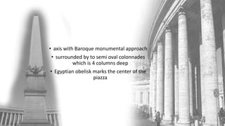 • axis with Baroque monumental approach
• surrounded by to semi oval colonnades
which is 4 columns deep
• Egyptian obelisk marks the center of the
piazza
 
