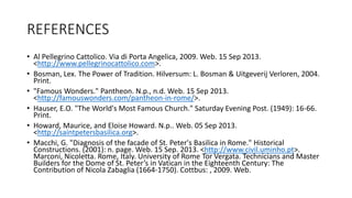 REFERENCES
• Al Pellegrino Cattolico. Via di Porta Angelica, 2009. Web. 15 Sep 2013.
<http://www.pellegrinocattolico.com>.
• Bosman, Lex. The Power of Tradition. Hilversum: L. Bosman & Uitgeverij Verloren, 2004.
Print.
• "Famous Wonders." Pantheon. N.p., n.d. Web. 15 Sep 2013.
<http://famouswonders.com/pantheon-in-rome/>.
• Hauser, E.O. "The World's Most Famous Church." Saturday Evening Post. (1949): 16-66.
Print.
• Howard, Maurice, and Eloise Howard. N.p.. Web. 05 Sep 2013.
<http://saintpetersbasilica.org>.
• Macchi, G. "Diagnosis of the facade of St. Peter's Basilica in Rome." Historical
Constructions. (2001): n. page. Web. 15 Sep. 2013. <http://www.civil.uminho.pt>.
Marconi, Nicoletta. Rome, Italy. University of Rome Tor Vergata. Technicians and Master
Builders for the Dome of St. Peter’s in Vatican in the Eighteenth Century: The
Contribution of Nicola Zabaglia (1664-1750). Cottbus: , 2009. Web.
 