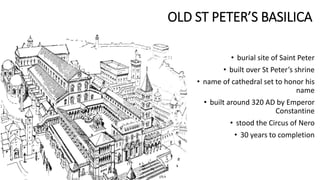 OLD ST PETER’S BASILICA
• burial site of Saint Peter
• built over St Peter’s shrine
• name of cathedral set to honor his
name
• built around 320 AD by Emperor
Constantine
• stood the Circus of Nero
• 30 years to completion
 
