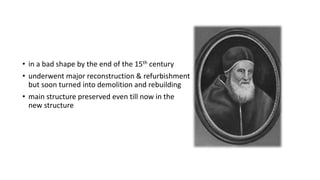 • in a bad shape by the end of the 15th century
• underwent major reconstruction & refurbishment
but soon turned into demolition and rebuilding
• main structure preserved even till now in the
new structure
 
