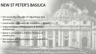 NEW ST PETER’S BASILICA
• the result after the plan of rebuilding a new
structure
• construction underwent for more than a century
• implementation of Renaissance & Baroque
architecture
• dome is completed in the first 50 years of
construction
• the remains are constructed and completed in
the next century
 