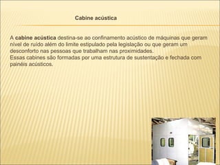Cabine acústica


A cabine acústica destina-se ao confinamento acústico de máquinas que geram
nível de ruído além do limite estipulado pela legislação ou que geram um
desconforto nas pessoas que trabalham nas proximidades.
Essas cabines são formadas por uma estrutura de sustentação e fechada com
painéis acústicos.
 