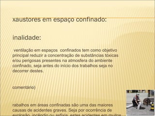 xaustores em espaço confinado:

inalidade:
 ventilação em espaços confinados tem como objetivo
principal reduzir a concentração de substâncias tóxicas
e/ou perigosas presentes na atmosfera do ambiente
confinado, seja antes do início dos trabalhos seja no
decorrer destes.


comentário)



rabalhos em áreas confinadas são uma das maiores
causas de acidentes graves. Seja por ocorrência de
 