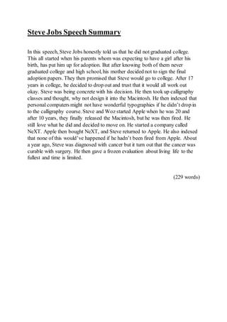 Steve Jobs Speech Summary
In this speech, Steve Jobs honestly told us that he did not graduated college.
This all started when his parents whom was expecting to have a girl after his
birth, has put him up for adoption. But after knowing both of them never
graduated college and high school, his mother decided not to sign the final
adoption papers. They then promised that Steve would go to college. After 17
years in college, he decided to drop out and trust that it would all work out
okay. Steve was being concrete with his decision. He then took up calligraphy
classes and thought, why not design it into the Macintosh. He then indexed that
personal computers might not have wonderful typographies if he didn’t drop in
to the calligraphy course. Steve and Woz started Apple when he was 20 and
after 10 years, they finally released the Macintosh, but he was then fired. He
still love what he did and decided to move on. He started a company called
NeXT. Apple then bought NeXT, and Steve returned to Apple. He also indexed
that none of this would’ve happened if he hadn’t been fired from Apple. About
a year ago, Steve was diagnosed with cancer but it turn out that the cancer was
curable with surgery. He then gave a frozen evaluation about living life to the
fullest and time is limited.
(229 words)
 