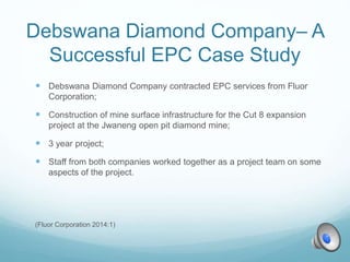 Debswana Diamond Company– A
Successful EPC Case Study
 Debswana Diamond Company contracted EPC services from Fluor
Corporation;
 Construction of mine surface infrastructure for the Cut 8 expansion
project at the Jwaneng open pit diamond mine;
 3 year project;
 Staff from both companies worked together as a project team on some
aspects of the project.
(Fluor Corporation 2014:1)
 