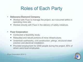 Roles of Each Party
 Debswana Diamond Company
 Worked with Fluor to manage the project, as it occurred within in
operating mine site;
 Worked directly with Fluor in the delivery of safety initiatives.
 Fluor Corporation
 Conducted a feasibility study;
 Relocated and rebuilt portions of mine infrastructure;
 Undertook earthworks, civil construction, pilings, structural steel
erection and electrical installation;
 Provided employment for 2000 people during the project, 85% of
whom were local employees.
(Fluor Corporation 2014:1)
 