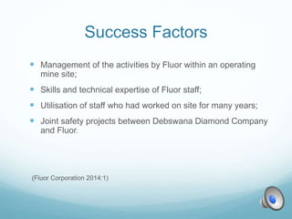 Success Factors
 Management of the activities by Fluor within an operating
mine site;
 Skills and technical expertise of Fluor staff;
 Utilisation of staff who had worked on site for many years;
 Joint safety projects between Debswana Diamond Company
and Fluor.
(Fluor Corporation 2014:1)
 