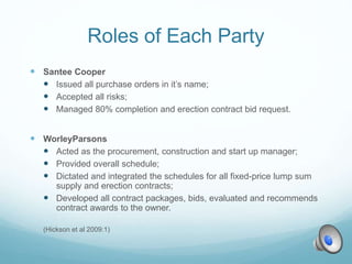 Roles of Each Party
 Santee Cooper
 Issued all purchase orders in it’s name;
 Accepted all risks;
 Managed 80% completion and erection contract bid request.
 WorleyParsons
 Acted as the procurement, construction and start up manager;
 Provided overall schedule;
 Dictated and integrated the schedules for all fixed-price lump sum
supply and erection contracts;
 Developed all contract packages, bids, evaluated and recommends
contract awards to the owner.
(Hickson et al 2009:1)
 