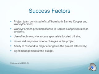 Success Factors
 Project team consisted of staff from both Santee Cooper and
WorleyParsons;
 WorleyParsons provided access to Santee Coopers business
systems;
 Use of technology to access specialists located off site;
 Increased response time to changes in the project;
 Ability to respond to major changes in the project effectively;
 Tight management of the budget.
(Hickson et al 2009:1)
 