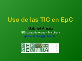 Uso de las TIC en EpC Gabriel Arnaiz IES López de Arenas, Marchena gabriel.arnaiz@gmail.com  