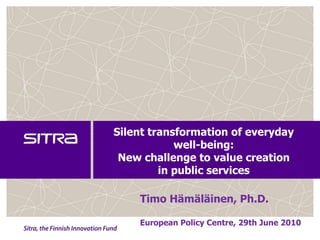 Silent transformation of everyday well-being:New challenge to value creation in public services  Timo Hämäläinen, Ph.D. EuropeanPolicy Centre, 29th June 2010 