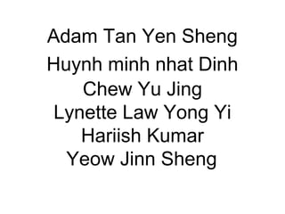 Adam Tan Yen Sheng 
Huynh minh nhat Dinh 
Chew Yu Jing 
Lynette Law Yong Yi 
Hariish Kumar 
Yeow Jinn Sheng 
 