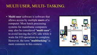 MULTI USER, MULTI- TASKING.
• Multi-user software is software that
allows access by multiple users of a
computer. Most batch processing
systems for mainframe computers
may also be considered "multi-user",
to avoid leaving the CPU idle while it
waits for I/O operations to complete.
However, the term "multitasking" is
more common in this context.
 