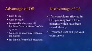 Advantage of OS
• Easy to use
• User friendly
• Intermediate between all
hardware's and software's of the
system
• No need to know any technical
languages
• Its the platform of all programs
Disadvantage of OS
• If any problems affected in
OS, you may lose all the
contents which have been
stored already
• Unwanted user can use your
own system
 