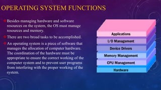 OPERATING SYSTEM FUNCTIONS
Besides managing hardware and software
resources on the system, the OS must manage
resources and memory.
There are two broad tasks to be accomplished.
An operating system is a piece of software that
manages the allocation of computer hardware.
The coordination of the hardware must be
appropriate to ensure the correct working of the
computer system and to prevent user programs
from interfering with the proper working of the
system.
 