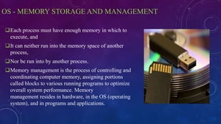 OS - MEMORY STORAGE AND MANAGEMENT
Each process must have enough memory in which to
execute, and
It can neither run into the memory space of another
process,
Nor be run into by another process.
Memory management is the process of controlling and
coordinating computer memory, assigning portions
called blocks to various running programs to optimize
overall system performance. Memory
management resides in hardware, in the OS (operating
system), and in programs and applications.
 