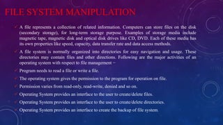 FILE SYSTEM MANIPULATION
 A file represents a collection of related information. Computers can store files on the disk
(secondary storage), for long-term storage purpose. Examples of storage media include
magnetic tape, magnetic disk and optical disk drives like CD, DVD. Each of these media has
its own properties like speed, capacity, data transfer rate and data access methods.
 A file system is normally organized into directories for easy navigation and usage. These
directories may contain files and other directions. Following are the major activities of an
operating system with respect to file management −
 Program needs to read a file or write a file.
 The operating system gives the permission to the program for operation on file.
 Permission varies from read-only, read-write, denied and so on.
 Operating System provides an interface to the user to create/delete files.
 Operating System provides an interface to the user to create/delete directories.
 Operating System provides an interface to create the backup of file system.
 